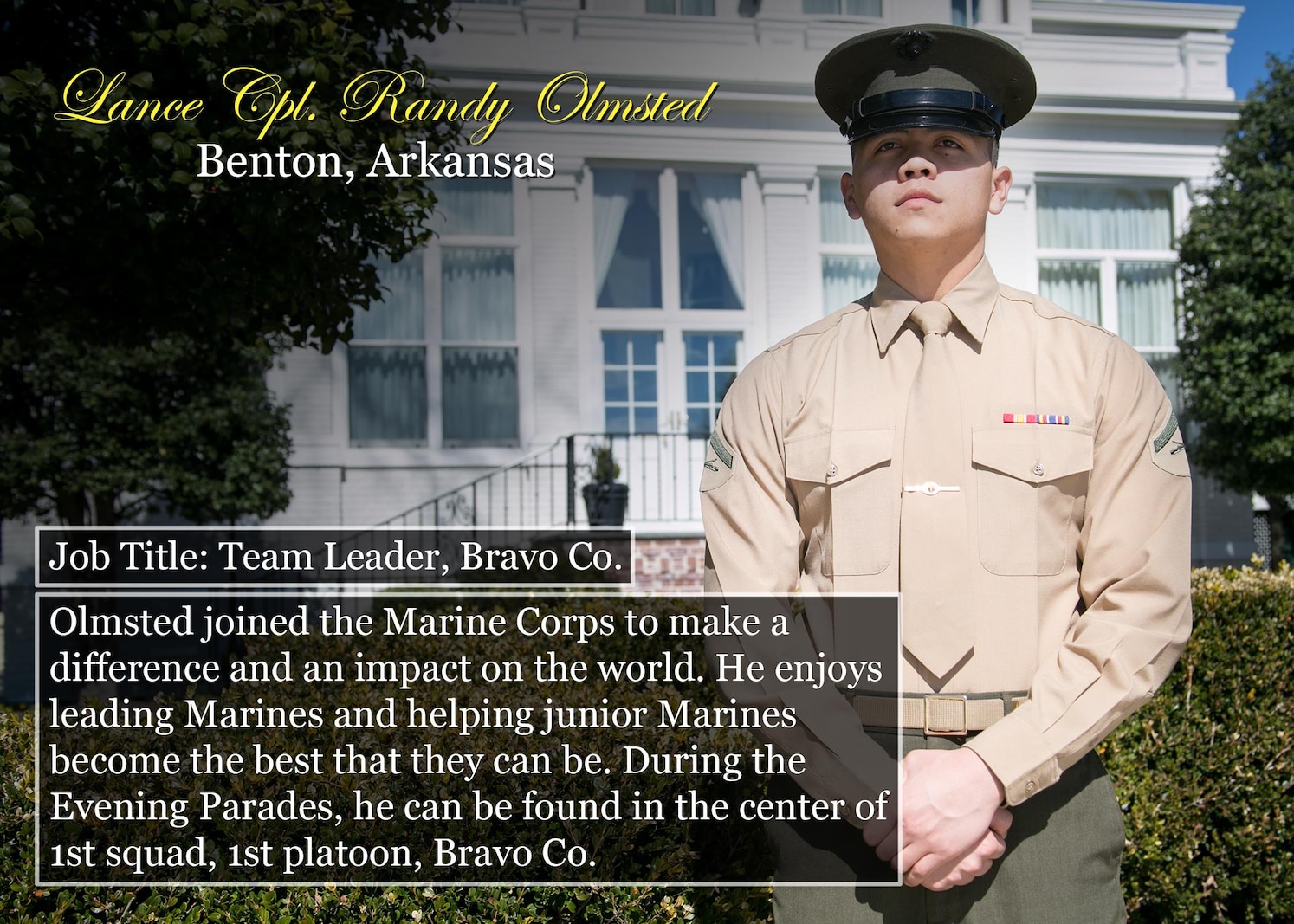 Lance Cpl. Randy Olmsted
Benton, Ark.
Job Title: Team Leader, Bravo Co.
Olmsted joined the Marine Corps to make a difference and an impact on the world. He enjoys leading Marines and helping junior Marines become the best that they can be. During the Evening Parades, he can be found in the center of 1st squad, 1st platoon, Bravo Co.
(Official Marine Corps photo by Cpl. Chi Nguyen/Released)
