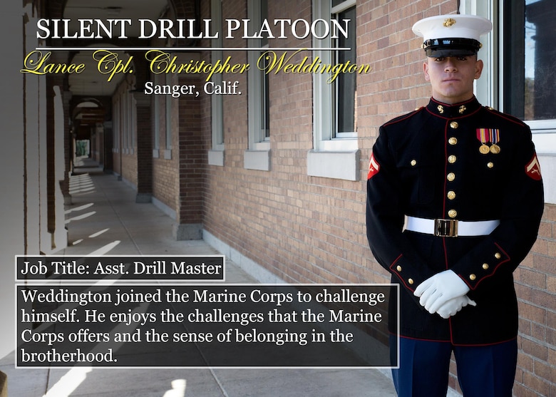 Lance Cpl. Christopher Weddington
Sanger, Calif.
Job Title: Asst. Drill Master
Weddington joined the Marine Corps to challenge himself. He enjoys the challenges that the Marine Corps offers and the sense of belonging in the brotherhood.

(Official Marine Corps graphic by Cpl. Chi Nguyen/Released)