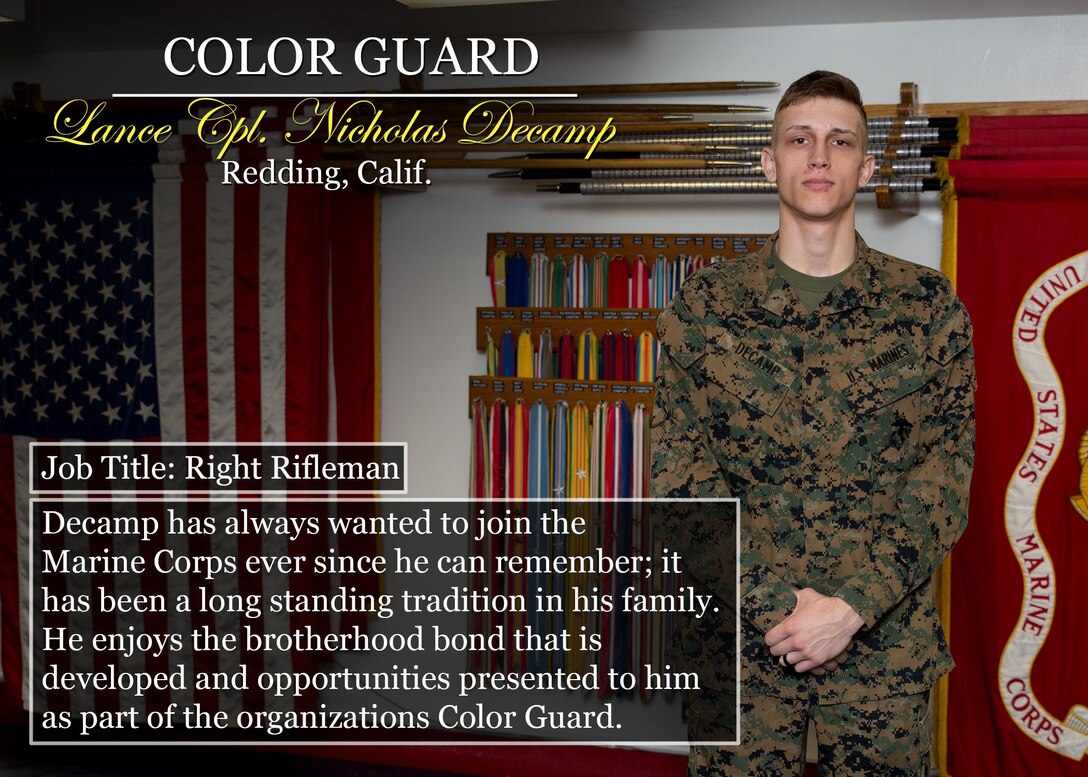 Lance Cpl. Nicholas Decamp
Redding, Calif.
Job Title: Right Rifleman
Decamp has always wanted to join the Marine Corps ever since he can remember; it has been a long standing tradition in his family. He enjoys the brotherhood bond that is developed and opportunities presented to him as part of the organizations Color Guard.
(Official Marine Corps graphic by Cpl. Chi Nguyen/Released)
