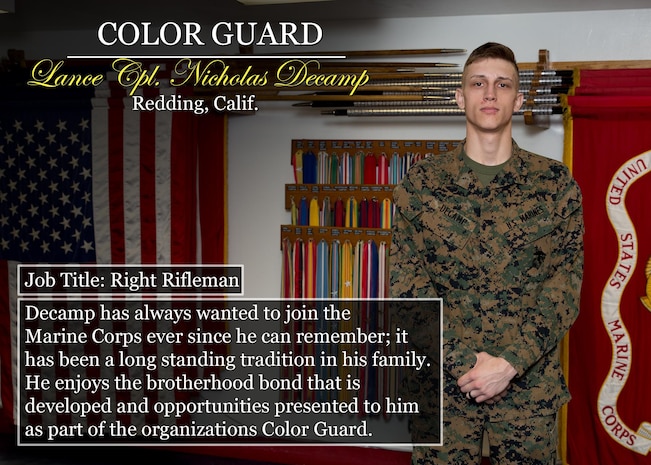 Lance Cpl. Nicholas Decamp
Redding, Calif.
Job Title: Right Rifleman
Decamp has always wanted to join the Marine Corps ever since he can remember; it has been a long standing tradition in his family. He enjoys the brotherhood bond that is developed and opportunities presented to him as part of the organizations Color Guard.
(Official Marine Corps graphic by Cpl. Chi Nguyen/Released)