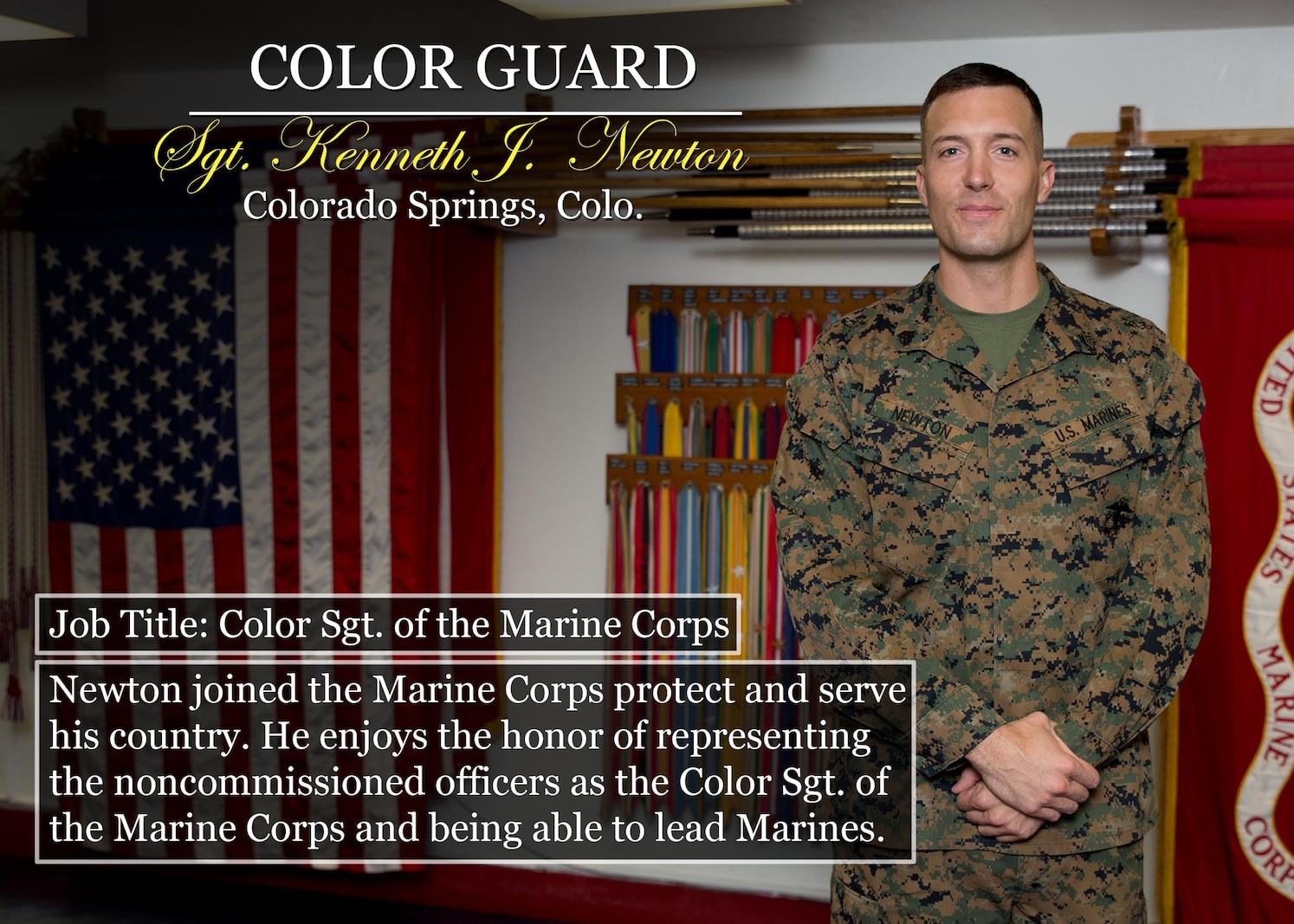 Sgt. Kenneth J.  Newton
Colorado Springs, Colo.
Job Title: Color Sgt. of the Marine Corps
Newton joined the Marine Corps protect and serve his country. He enjoys the honor of representing the noncommissioned officers as the Color Sgt. of the Marine Corps and being able to lead Marines.

(Official Marine Corps graphic by Cpl. Chi Nguyen/Released)