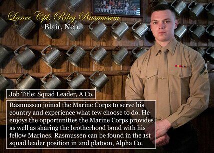 Lance Cpl. Riley Rasmussen
Blair, Neb.
Job Title: Squad Leader, A Co.
Rasmussen joined the Marine Corps to serve his country and experience what few choose to do. He enjoys the opportunities the Marine Corps provides as well as sharing the brotherhood bond with his fellow Marines. Rasmussen can be found in the 1st squad leader position in 2nd platoon, Alpha Co.
(Official Marine Corps graphic by Cpl. Chi Nguyen/Released)