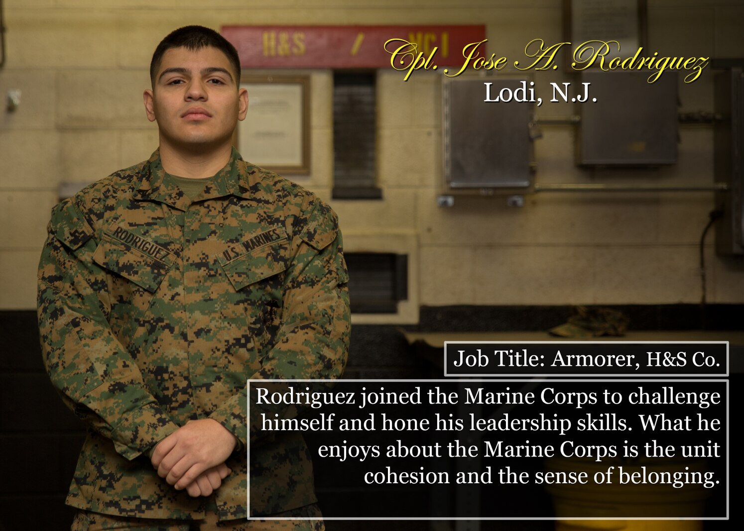 Cpl. Jose A. Rodriguez
Lodi, N.J.
Job Title: Armorer, H&S Co.
Rodriguez joined the Marine Corps to challenge himself and hone his leadership skills. What he enjoys about the Marine Corps is the unit cohesion and the sense of belonging.
(Official Marine Corps graphic by Cpl. Chi Nguyen/Released)