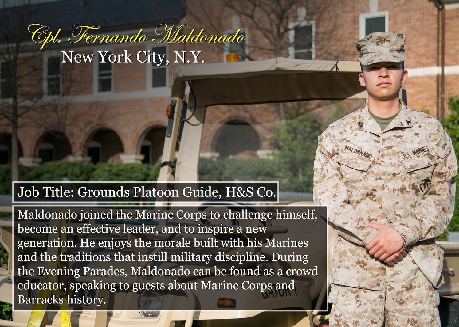Cpl. Fernando Maldonado
New York City, N.Y.
Job Title: Grounds Platoon Guide, H&S Co.
Maldonado joined the Marine Corps to challenge himself, become an effective leader, and to inspire a new generation. He enjoys the morale built with his Marines and the traditions that instill military discipline. During the Evening Parades, Maldonado can be found as a crowd educator, speaking to guests about Marine Corps and Barracks history.
(Official Marine Corps graphic by Cpl. Chi Nguyen/Released)
