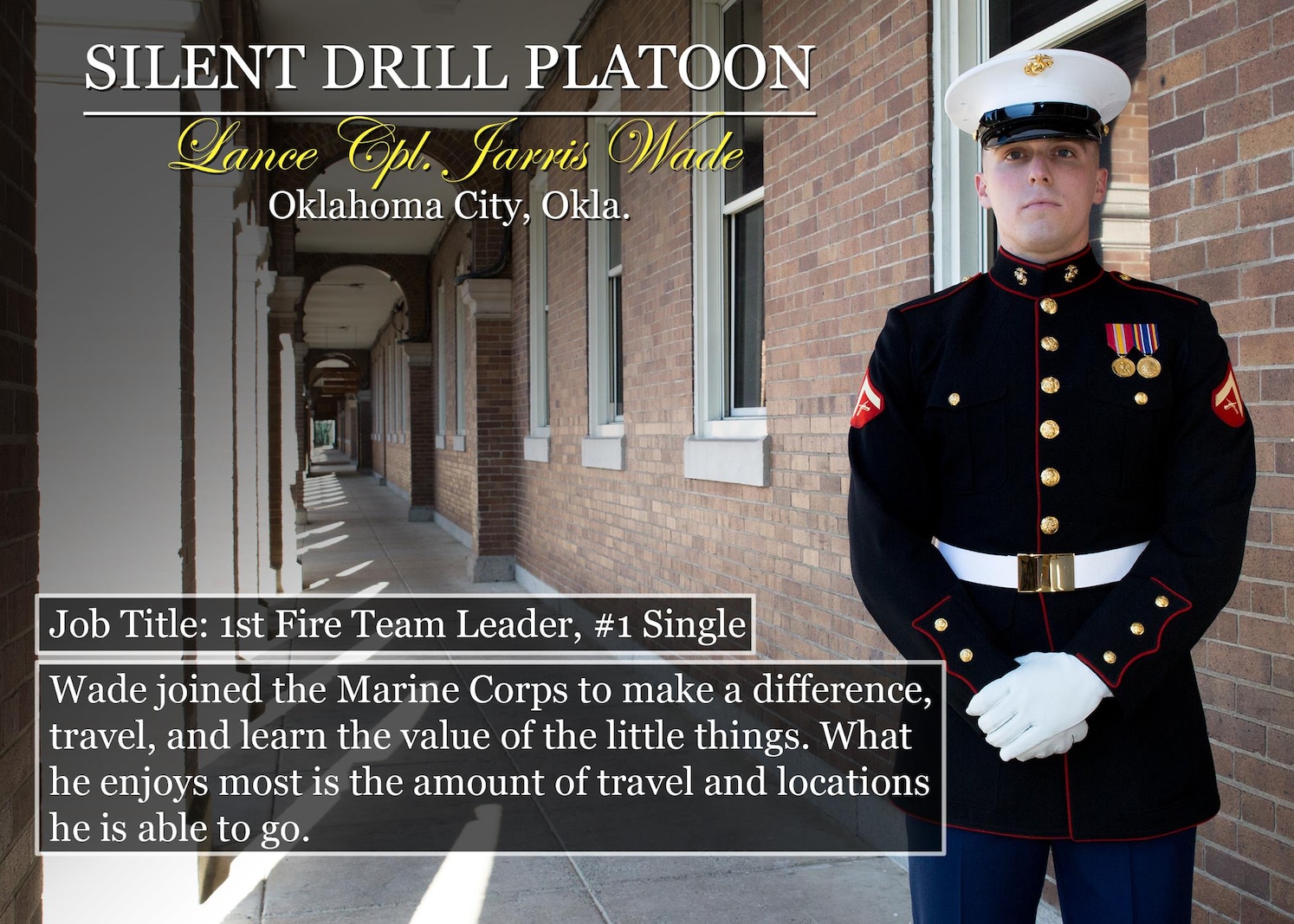 Lance Cpl. Jarris Wade
Oklahoma City, Okla.
Job Title: 1st Fire Team Leader, #1 Single
Wade joined the Marine Corps to make a difference, travel, and learn the value of the little things. What he enjoys most is the amount of travel and locations he is able to go.
(Official Marine Corps graphic by Cpl. Chi Nguyen/Released)