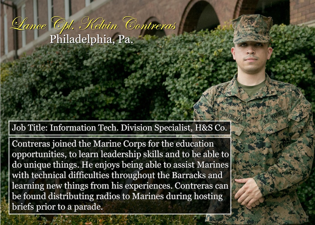 Lance Cpl. Kelvin Contreras
Philadelphia, Pa.
Job Title: Information Tech. Division Specialist, H&S Co.
Contreras joined the Marine Corps for the education opportunities, to learn leadership skills and to be able to do unique things. He enjoys being able to assist Marines with technical difficulties throughout the Barracks and learning new things from his experiences. Contreras can be found distributing radios to Marines during hosting briefs prior to a parade.
(Official Marine Corps graphic by Cpl. Chi Nguyen/Released)