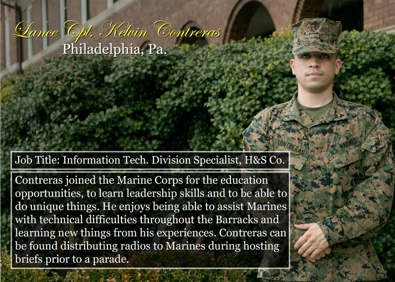 Lance Cpl. Kelvin Contreras
Philadelphia, Pa.
Job Title: Information Tech. Division Specialist, H&S Co.
Contreras joined the Marine Corps for the education opportunities, to learn leadership skills and to be able to do unique things. He enjoys being able to assist Marines with technical difficulties throughout the Barracks and learning new things from his experiences. Contreras can be found distributing radios to Marines during hosting briefs prior to a parade.
(Official Marine Corps graphic by Cpl. Chi Nguyen/Released)