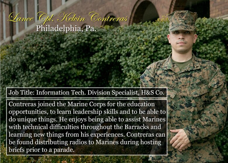 Lance Cpl. Kelvin Contreras
Philadelphia, Pa.
Job Title: Information Tech. Division Specialist, H&S Co.
Contreras joined the Marine Corps for the education opportunities, to learn leadership skills and to be able to do unique things. He enjoys being able to assist Marines with technical difficulties throughout the Barracks and learning new things from his experiences. Contreras can be found distributing radios to Marines during hosting briefs prior to a parade.
(Official Marine Corps graphic by Cpl. Chi Nguyen/Released)