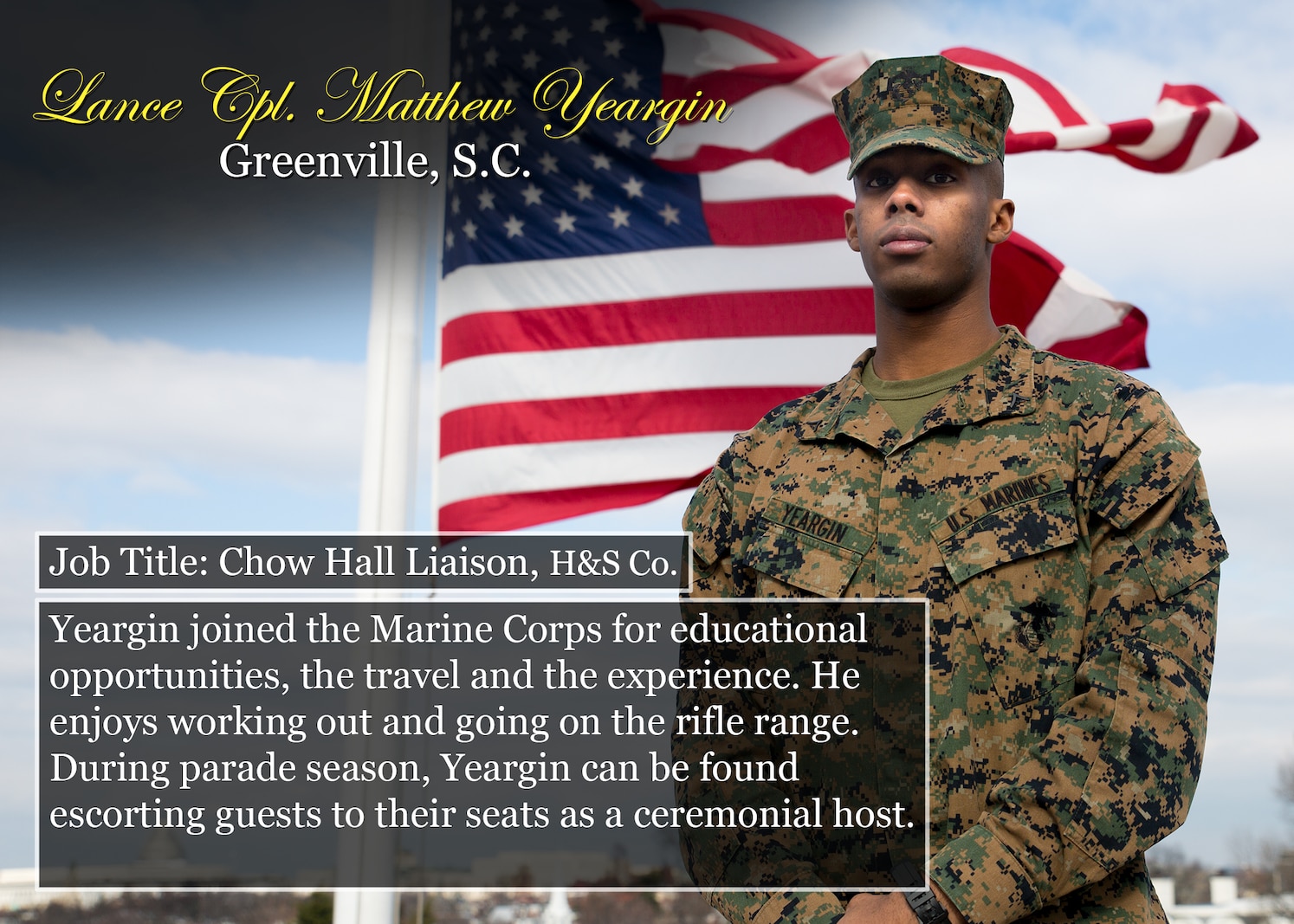 Lance Cpl. Matthew Yeargin
Greenville, S.C.
Job Title: Chow Hall Liaison, H&S Co.
Yeargin joined the Marine Corps for educational opportunities, the travel and the experience. He enjoys working out and going on the rifle range. During parade season, Yeargin can be found escorting guests to their seats as a ceremonial host.
(Official Marine Corps graphic by Cpl. Chi Nguyen/Released)