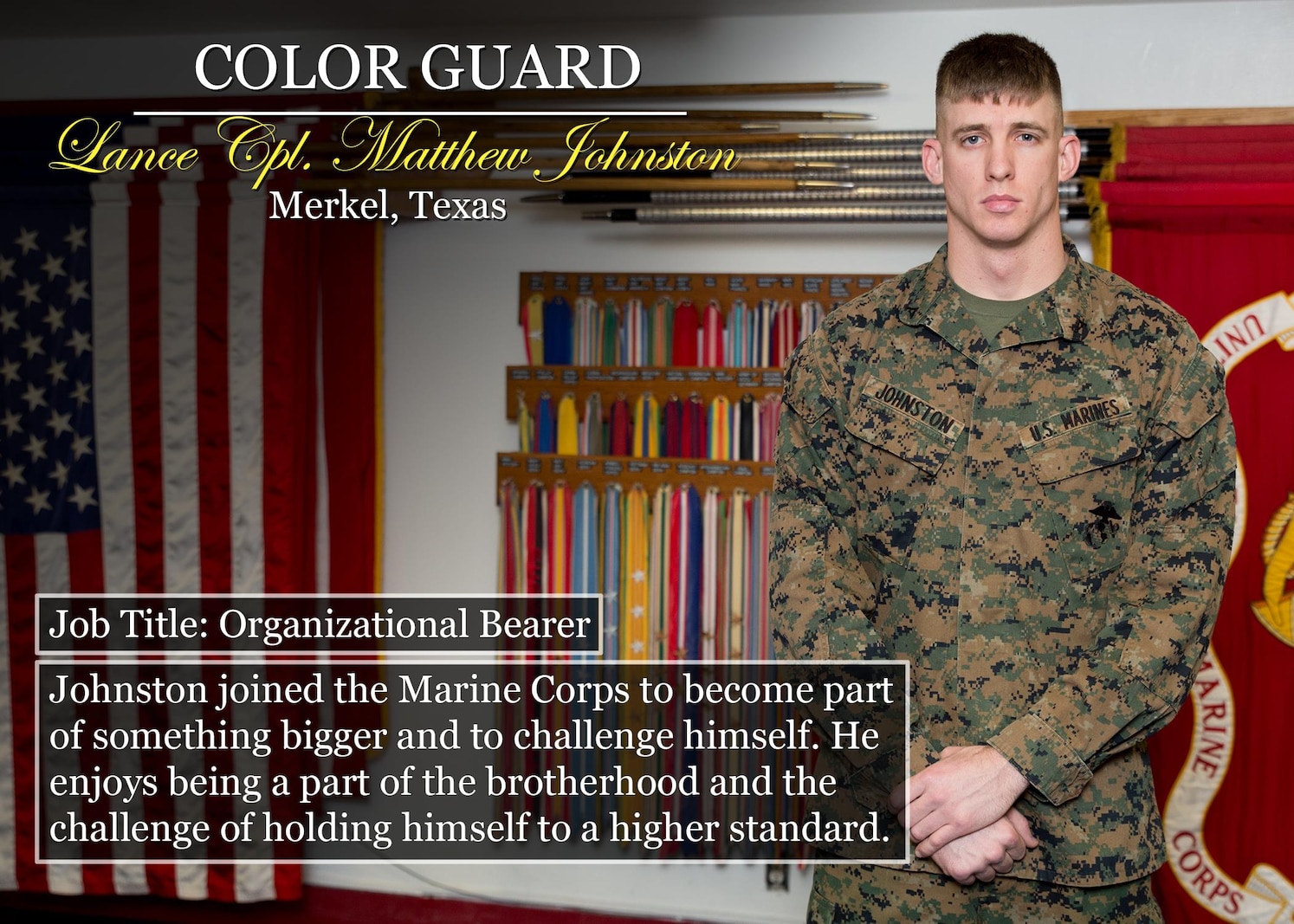 Lance Cpl. Matthew Johnston
Merkel, TexasMerkel, Texas
Job Title: Organizational Bearer
Johnston joined the Marine Corps to become part of something bigger and to challenge himself. He enjoys being a part of the brotherhood and the challenge of holding himself to a higher standard.
(Official Marine Corps graphic by Cpl. Chi Nguyen/Released)