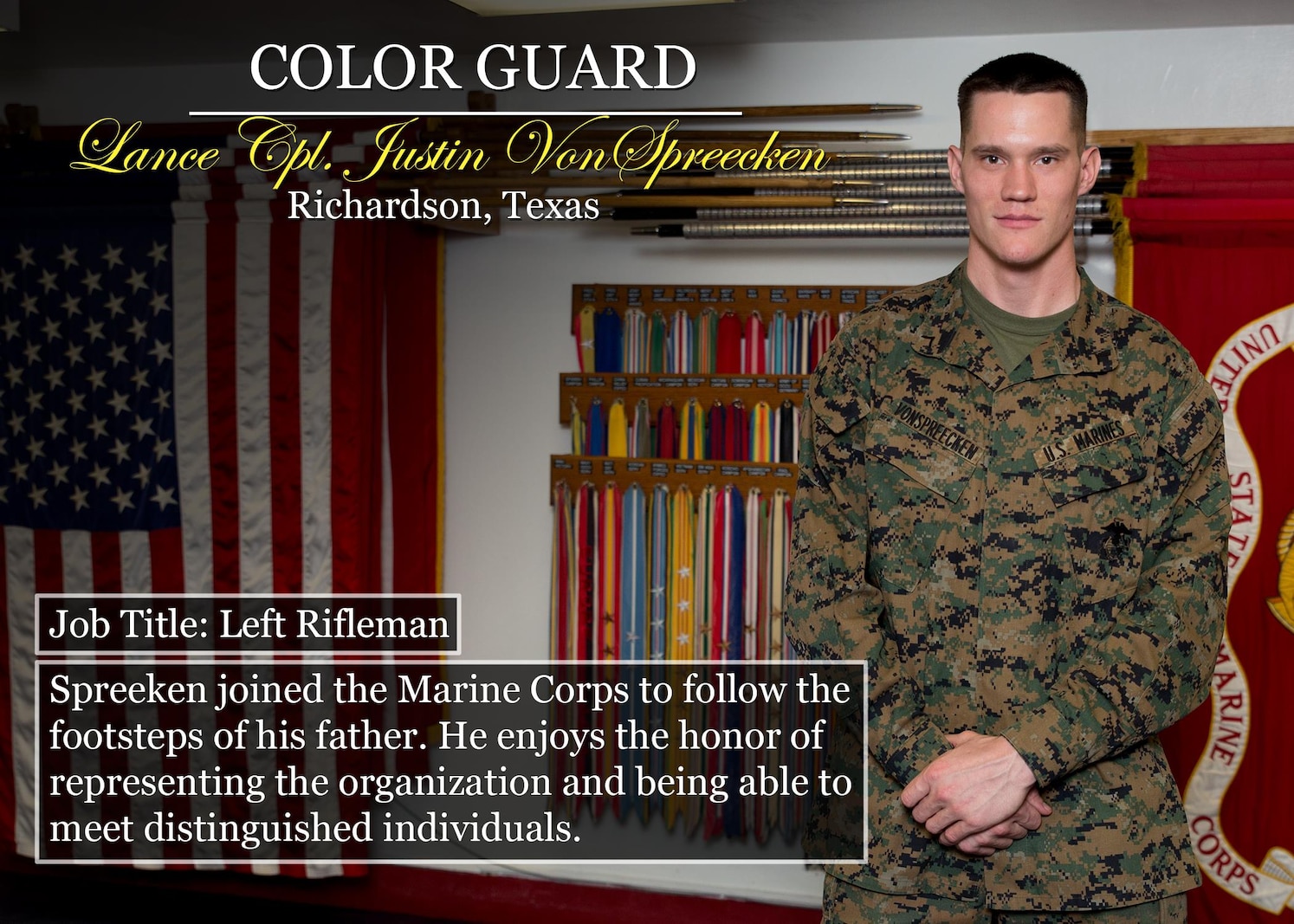 Lance Cpl. Justin VonSpreecken
Richardson, Texas
Job Title: Left Rifleman
Spreeken joined the Marine Corps to follow the footsteps of his father. He enjoys the honor of representing the organization and being able to meet distinguished individuals.
(Official Marine Corps graphic by Cpl. Chi Nguyen/Released)