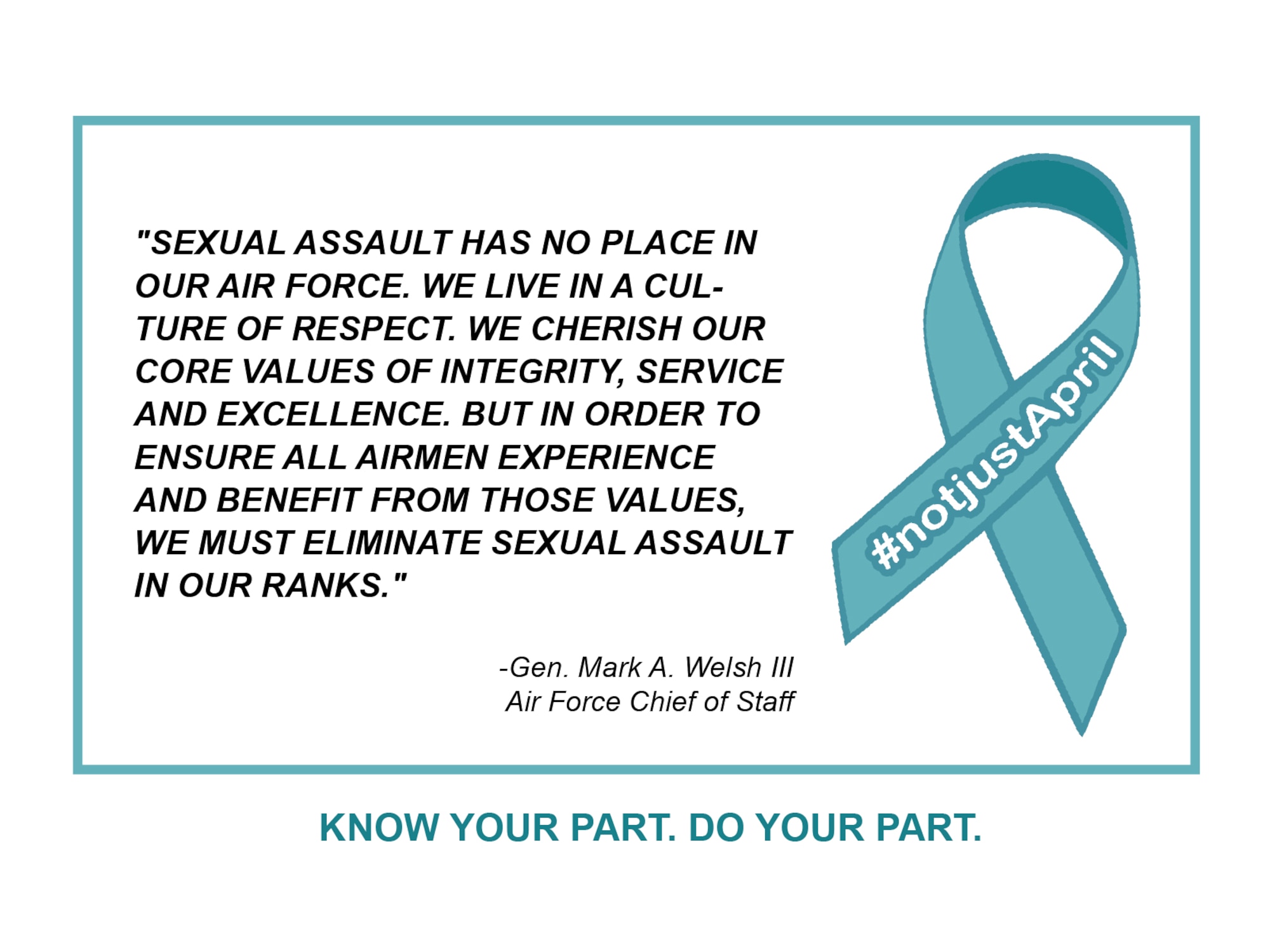 "Sexual assault has no place in our Air Force. We live in a culture of respect. We cherish our coure values of integrity, service and excellence. But in order to ensure all Airmen experience and benefit from those values, we must eliminate sexual assault in our ranks." - Gen. Mark A. Welsh III, Air Force Chief of Staff