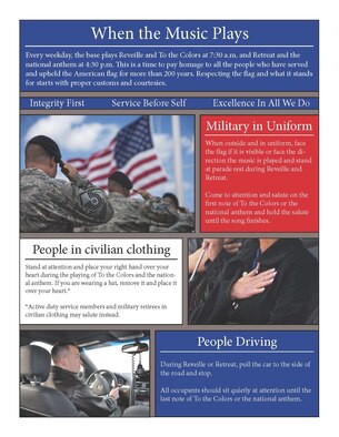 Every weekday, the base plays Reveille and To the Colors at 7:30 a.m. and Retreat and the national anthem at 4:30 p.m. This is a time to pay homage to all the people who have served and upheld the American flag for more than 200 years. Respecting the flag and what it stands for starts with proper customs and courtesies.