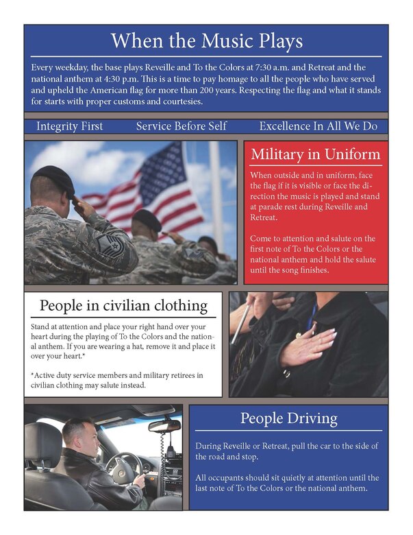 Every weekday, the base plays Reveille and To the Colors at 7:30 a.m. and Retreat and the national anthem at 4:30 p.m. This is a time to pay homage to all the people who have served and upheld the American flag for more than 200 years. Respecting the flag and what it stands for starts with proper customs and courtesies.