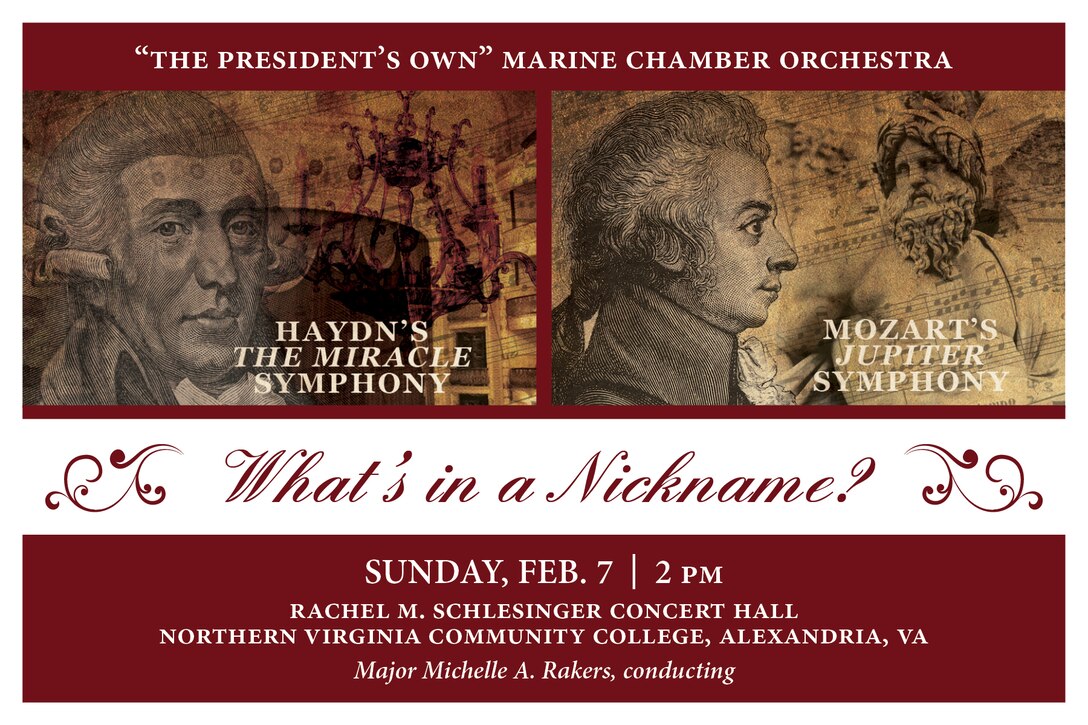 Sunday, Feb. 7 at 2 p.m., NOVA, Alexandria, Va. - Franz Josef Haydn’s Symphony No. 96 and Wolfgang Amadeus Mozart’s Symphony No. 41 were so legendary they each earned nicknames the composers could never have imagined. Composed within a few years of one another, Haydn’s The Miracle and Mozart’s Jupiter captured the ears, hearts, and minds of their audiences and took on lives of their own. These composers and their symphonies are just as relevant today as they were in the 1780s. The program also features soloist Gunnery Sgt. Elisabeth Plunk performing Danish composer Carl Nielsen’s Flute Concerto. The concert is free and no tickets are required.