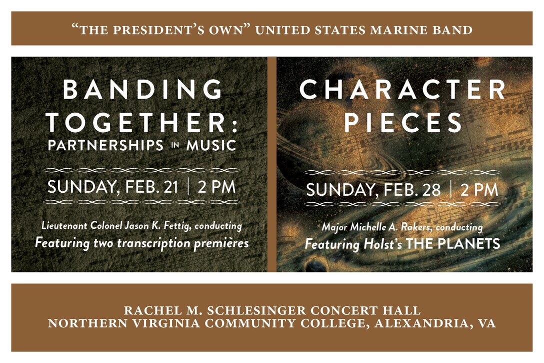 BANDING TOGETHER: Sunday, Feb. 21 at 2 p.m. EST, NOVA, Alexandria, Va. - All of the works on this creative concert program tell the tale of partnerships; those that are told by the music itself and those that bring it to life on the concert stage. Included are two world premières: internationally lauded conductor and composer Gerard Schwarz’s new transcription of his tone poem Rudolf and Jeanette and a substantial new transcription for band of Percy Grainger’s imaginary ballet The Warriors.

CHARACTER PIECES: Sunday, Feb. 28 at 2 p.m. EST, NOVA, Alexandria, Va. - Music has the remarkable ability to portray the character of someone or something. This quality is exemplified in the cornerstone of this program, Gustav Holst’s orchestral suite depicting the astrological character of the planets.

Both concerts are free with no tickets required.