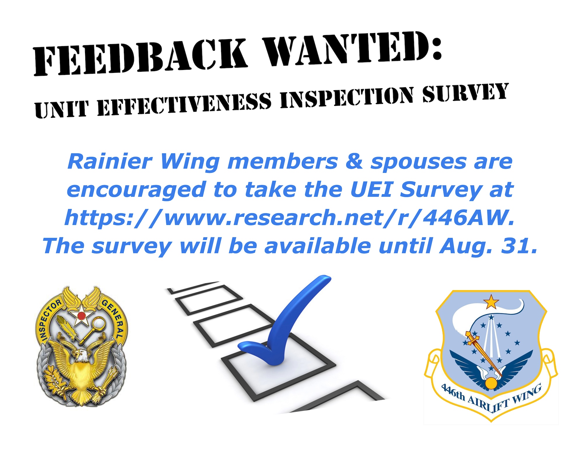 The 446th ‘Rainier’ Airlift Wing is currently undergoing a Unit Effectiveness Inspection which will culminate in a Capstone event during the December Unit Training Assembly. As part of the inspection, Rainier Wing members and their spouses are encouraged to take the UEI Survey at https://www.research.net/r/446AW. The survey will be available until Aug. 31. 
