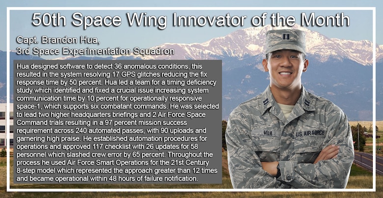 Capt. Brandon Hua, 3rd Space Experimentation, was named the 50th Space Wing's Innovator of the Month for June. He designed software to detect 36 anomalous conditions, this resulted in the system resolving 17 GPS glitches reducing the fix response time by 50 percent. Hua led a team for a timing deficiency study which identified and fixed a crucial issue increasing system communication time by 10 percent for operationally responsive space-1, which supports six combatant commands. (U.S Air Force photo illustration/Staff Sgt. Matthew Coleman-Foster)
