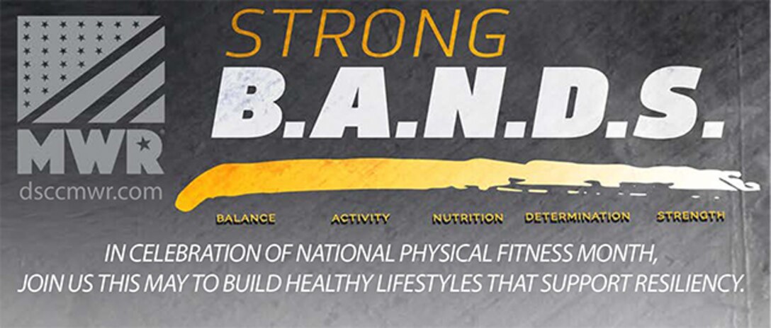 DSCC MWR will use the Strong B.A.N.D.S. campaign to promote fitness, wellness and resiliency during National Physical Fitness and Sports Month in May. DSCC MWR is offering five events to DSCC Associates, Military and families focused on Balance, Activity, Nutrition, Determination and Strength (B.A.N.D.S.) -- all key components of overall well-being and resiliency.