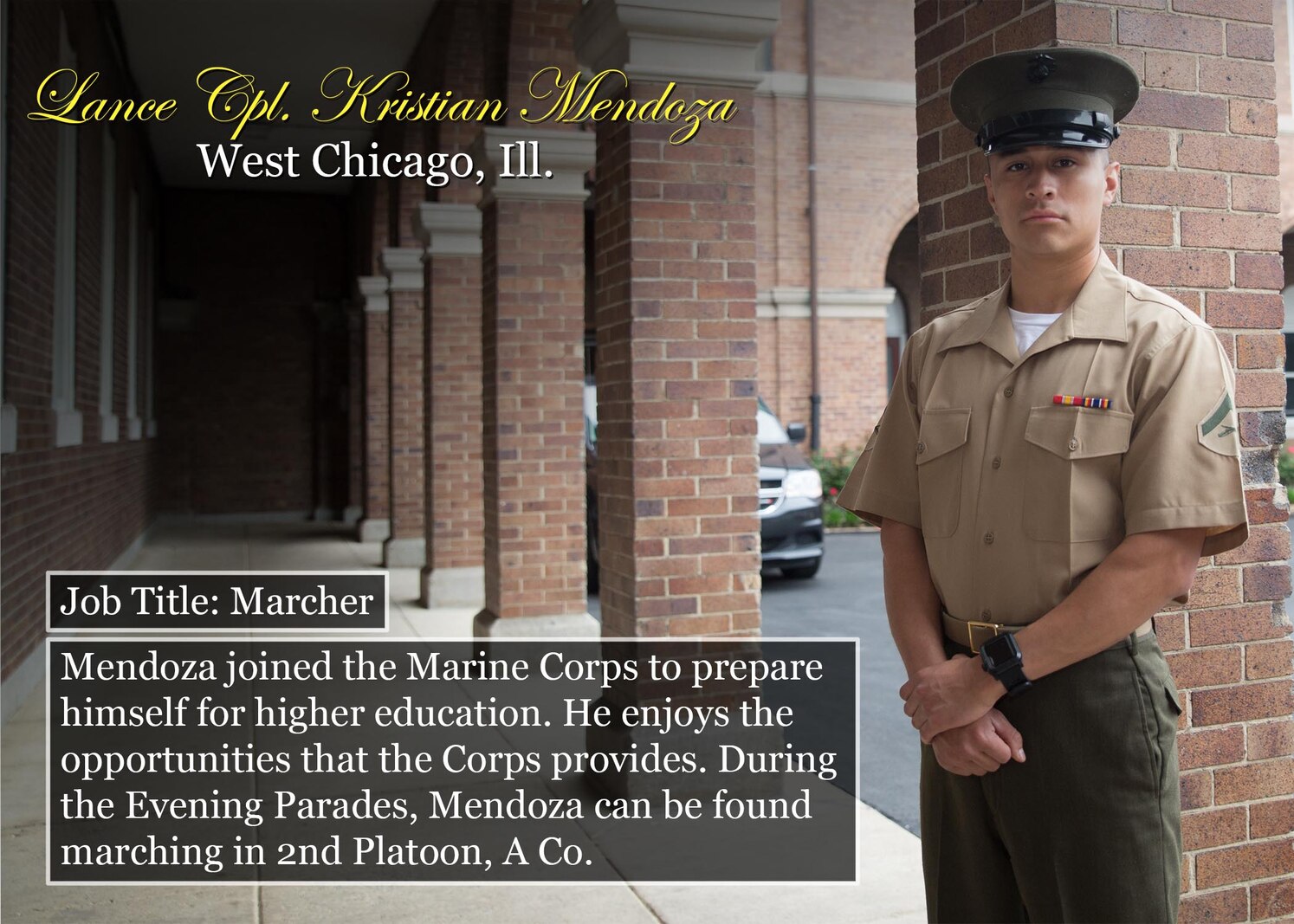 Lance Cpl. Kristian Mendoza
Job Title: Marcher
West Chicago, Ill.
Mendoza joined the Marine Corps to prepare himself for higher education. He enjoys the opportunities that the Corps provides. During the Evening Parades, Mendoza can be found marching in 2nd Platoon, A Co.
(Official Marine Corps graphic by Cpl. Chi Nguyen/Released)