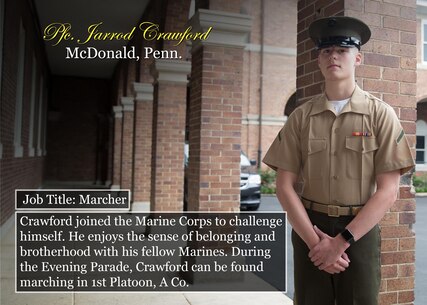 Pfc. Jarrod Crawford
McDonald, Penn.
Job Title: Marcher
Crawford joined the Marine Corps to challenge himself. He enjoys the sense of belonging and brotherhood with his fellow Marines. During the Evening Parade, Crawford can be found marching in 1st Platoon, A Co.
(Official Marine Corps graphic by Cpl. Chi Nguyen/Released)
