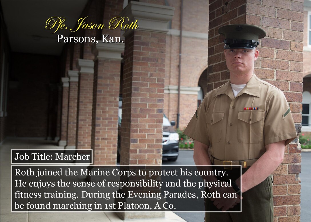 Pfc. Jason Roth
Parsons, Kan.
Job Title: Marcher
Roth joined the Marine Corps to protect his country. He enjoys the sense of responsibility and the physical fitness training. During the Evening Parades, Roth can be found marching in 1st Platoon, A Co.
(Official Marine Corps graphic by Cpl. Chi Nguyen/Released)