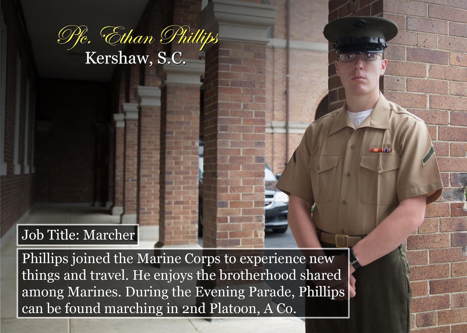 Pfc. Ethan Phillips
Kershaw, S.C.
Job Title: Marcher
Phillips joined the Marine Corps to experience new things and travel. He enjoys the brotherhood shared among Marines. During the Evening Parade, Phillips can be found marching in 2nd Platoon, A Co.
(Official Marine Corps graphic by Cpl. Chi Nguyen/Released)