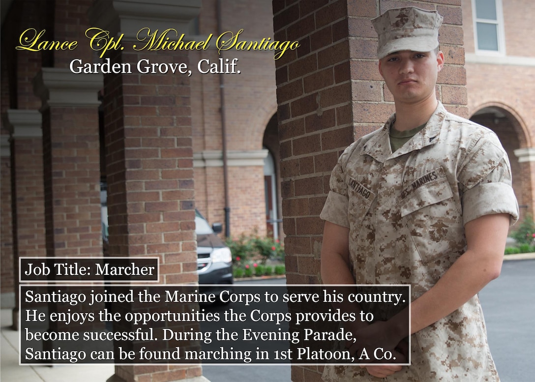 Lance Cpl. Michael Santiago
Garden Grove, Calif.
Job Title: Marcher
Santiago joined the Marine Corps to serve his country. He enjoys the opportunities the Corps provides to become successful. During the Evening Parade, Santiago can be found marching in 1st Platoon, A Co.
(Official Marine Corps graphic by Cpl. Chi Nguyen/Released)