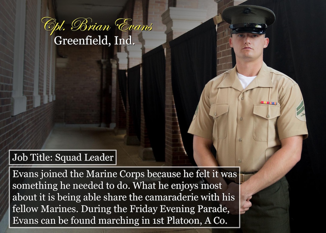 Cpl. Brian Evans
Greenfield, Ind.
Job Title: Squad Leader
Evans joined the Marine Corps because he felt it was something he needed to do. What he enjoys most about it is being able share the camaraderie with his fellow Marines. During the Friday Evening Parade, Evans can be found marching in 1st Platoon, A Co.
(Official Marine Corps graphic by Cpl. Chi Nguyen/Released)