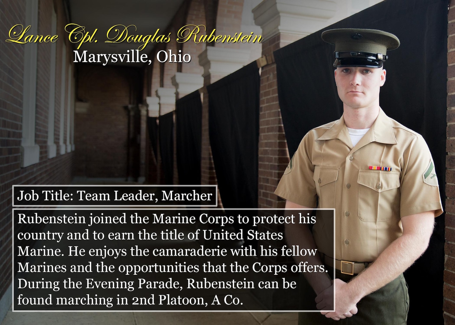 Marysville, Ohio
Job Title: Team Leader, Marcher
Rubenstein joined the Marine Corps to protect his country and to earn the title of United States Marine. He enjoys the camaraderie with his fellow Marines and the opportunities that the Corps offers. During the Evening Parade, Rubenstein can be found marching in 2nd Platoon, A Co.
(Official Marine Corps graphic by Cpl. Chi Nguyen/Released)
