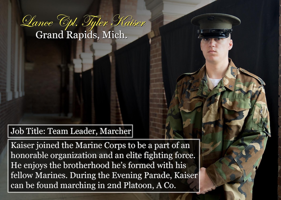 Lance Cpl. Tyler Kaiser
Grand Rapids, Mich.
Job Title: Team Leader, Marcher
Kaiser joined the Marine Corps to be a part of an honorable organization and an elite fighting force. He enjoys the brotherhood he’s formed with his fellow Marines. During the Evening Parade, Kaiser can be found marching in 2nd Platoon, A Co.
(Official Marine Corps graphic by Cpl. Chi Nguyen/Released)
