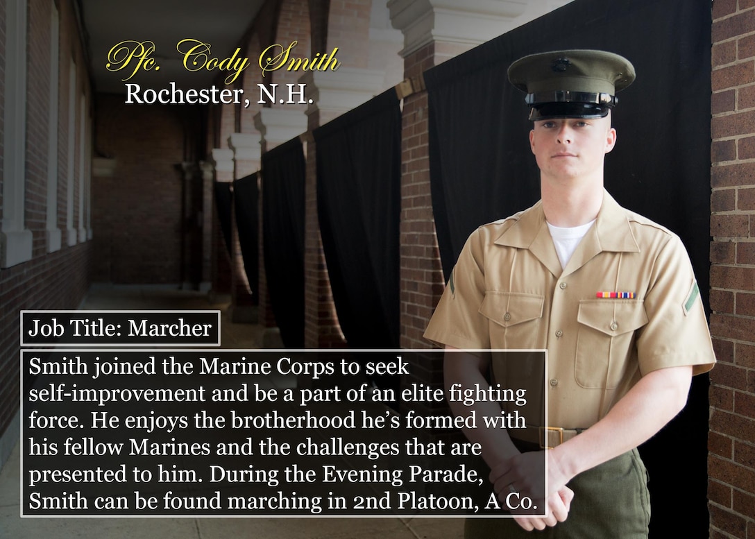Pfc. Cody Smith
Rochester, N.H.
Job Title: Marcher
Smith joined the Marine Corps to seek self-improvement and be a part of an elite fighting force. He enjoys the brotherhood he’s formed with his fellow Marines and the challenges that are presented to him. During the Evening Parade, Smith can be found marching in 2nd Platoon, A Co.
(Official Marine Corps graphic by Cpl. Chi Nguyen/Released)
