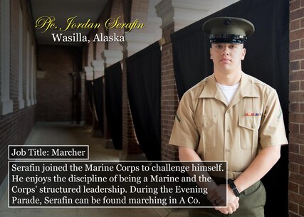 Pfc. Jordan Serafin
Wasilla, Alaska
Job Title: Marcher
Serafin joined the Marine Corps to challenge himself. He enjoys the discipline of being a Marine and the Corps’ structured leadership. During the Evening Parade, Serafin can be found marching in A Co.
(Official Marine Corps graphic by Cpl. Chi Nguyen/Released)