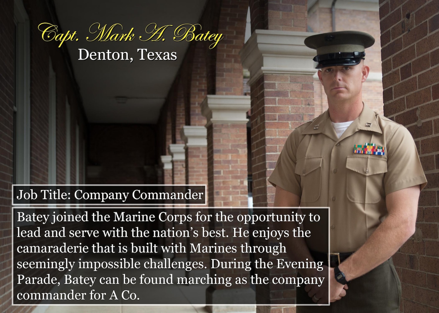Capt. Mark A. Batey
Denton, Texas
Job Title: Company Commander
Batey joined the Marine Corps for the opportunity to lead and serve with the nation’s best. He enjoys the camaraderie that is built with Marines through seemingly impossible challenges. During the Evening Parade, Batey can be found marching as the company commander for A Co.
(Official Marine Corps graphic by Cpl. Chi Nguyen/Released)