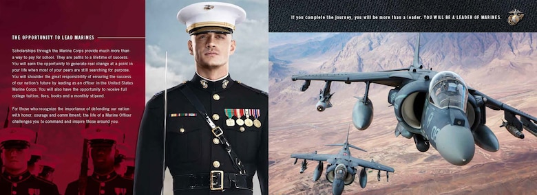 The Naval Reserve Officers Training Corps Marine scholarship is one of many options to becoming a Marine officer. This scholarship pays the full cost of tuition to any university with the NROTC program, books, additional fees and a monthly stipend. For more information regarding the scholarship or need assistance to apply, contact a local Marine recruiter. (Graphic Illustration courtesy of J. Walter Thompson) 