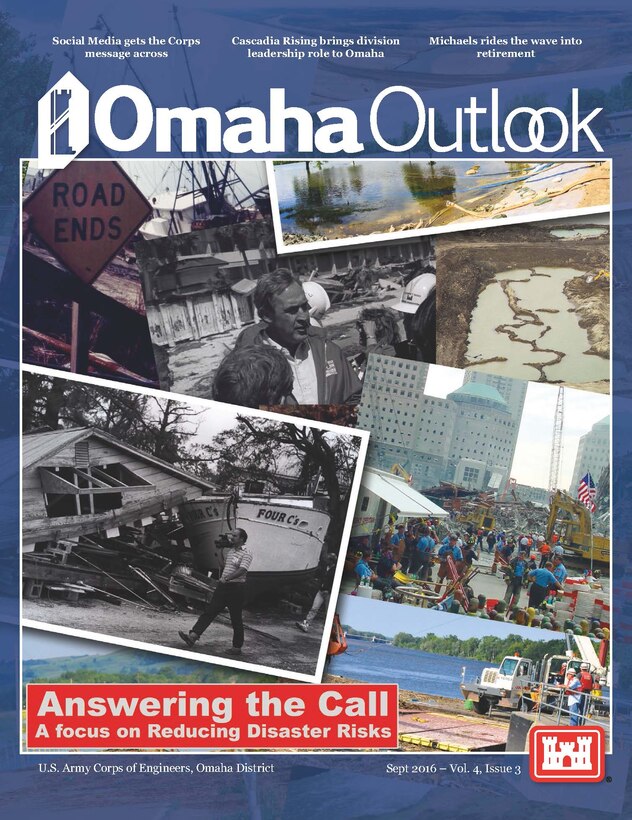 The Omaha Outlook is a quarterly publication of the U.S. Army Corps of Engineers' Omaha District, spotlighting programs and projects within our service to the Armed Forces and the Nation in support of civil, military and environmental missions, emphasizing a forward-thinking workforce across the District, which encompasses all or part of 10 states. Volume 4 Issue 3 - Answering the call: A focus on Reducing Disaster Risks