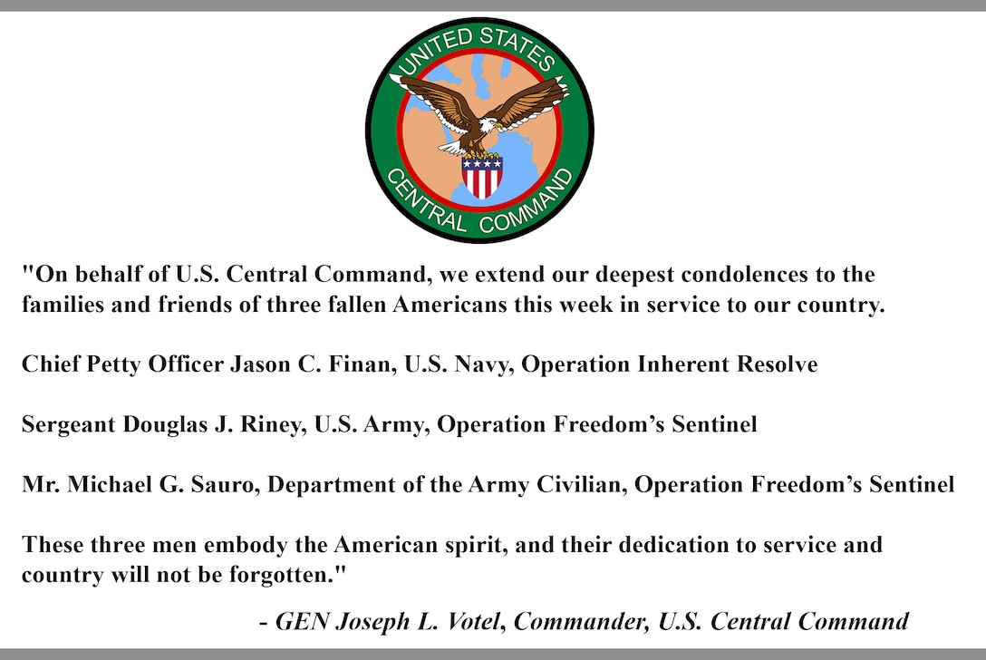 "On behalf of U.S. Central Command, we extend our deepest condolences to the families and friends of three fallen Americans this week in service to our country.  
Chief Petty Officer Jason C. Finan, U.S. Navy, Operation Inherent Resolve
Sergeant Douglas J. Riney, U.S. Army, Operation Freedom's Sentinel
Mr. Michael G. Sauro, Department of the Army Civilian, Operation Freedom's Sentinel
These three men embody the American spirit, and their dedication to service and country will not be forgotten."

-GEN Joseph L. Votel, Commander, U.S. Central Command