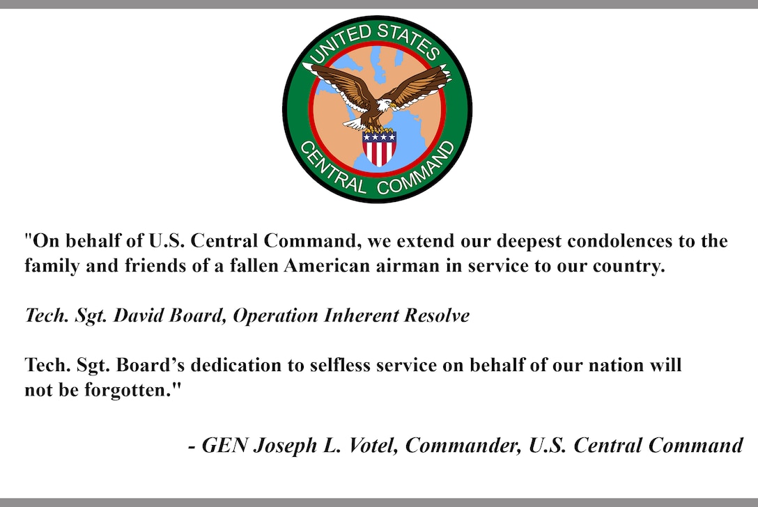 "On behalf of U.S. Central Command, we extend our deepest condolences to the family and friends of a fallen American airman in service to our country.

Tech. Sgt. David Board, Operation Inherent Resolve 

Tech. Sgt. Board’s dedication to selfless service on behalf of our nation will not be forgotten."
