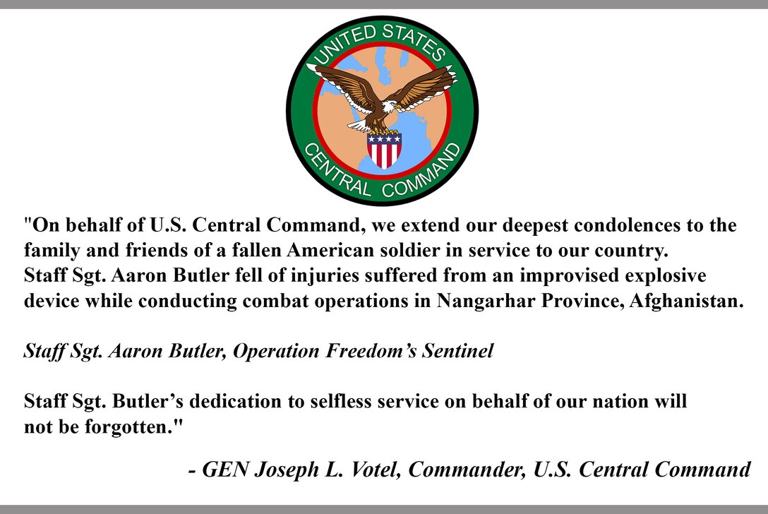 "On behalf of U.S. Central Command, we extend our deepest condolences to the family and friends of a fallen American soldier in service to our country. Staff Sgt. Aaron Butler fell of injuries suffered from an improvised explosive device while conducting combat operations in Nangarhar Province, Afghanistan.

Staff Sgt. Aaron Butler, Operation Freedom’s Sentinel 

Staff Sgt. Butler’s dedication to selfless service on behalf of our nation will not be forgotten."

- GEN Joseph L. Votel, Commander, U.S. Central Command