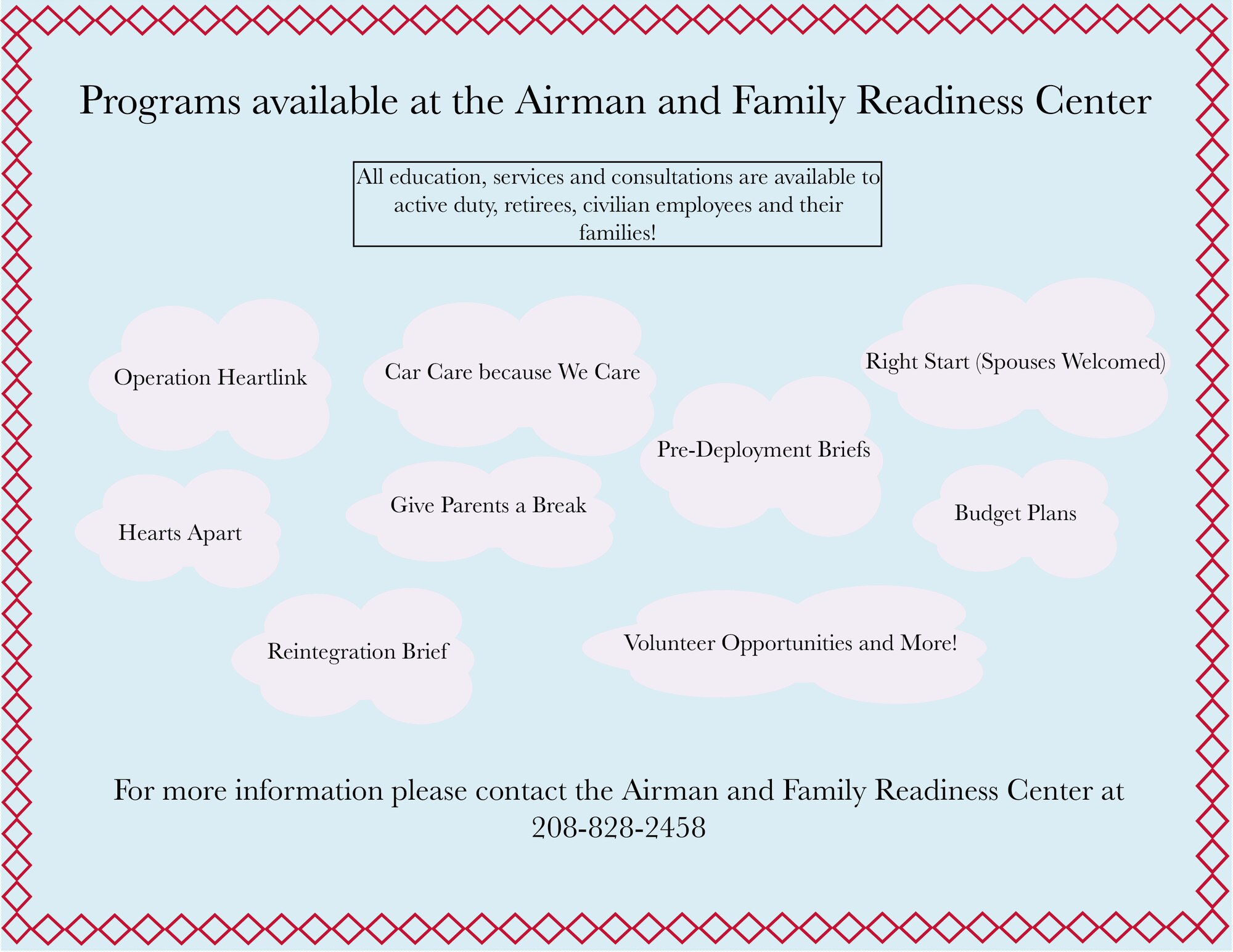 All education, services and consultations are available to active duty, retirees, civilian employees and their families! Operation Heartlink, Care Care because We Care, Right Start (Spouses Welcomed), Hearts Apart, Give Parents a Break, Pre-Deployment Brief, Budget Plans, Reintegration Brief, Volunteer Opportunities and More! For more information, please contact the Airman and Family Readiness Center at 208-828-2458