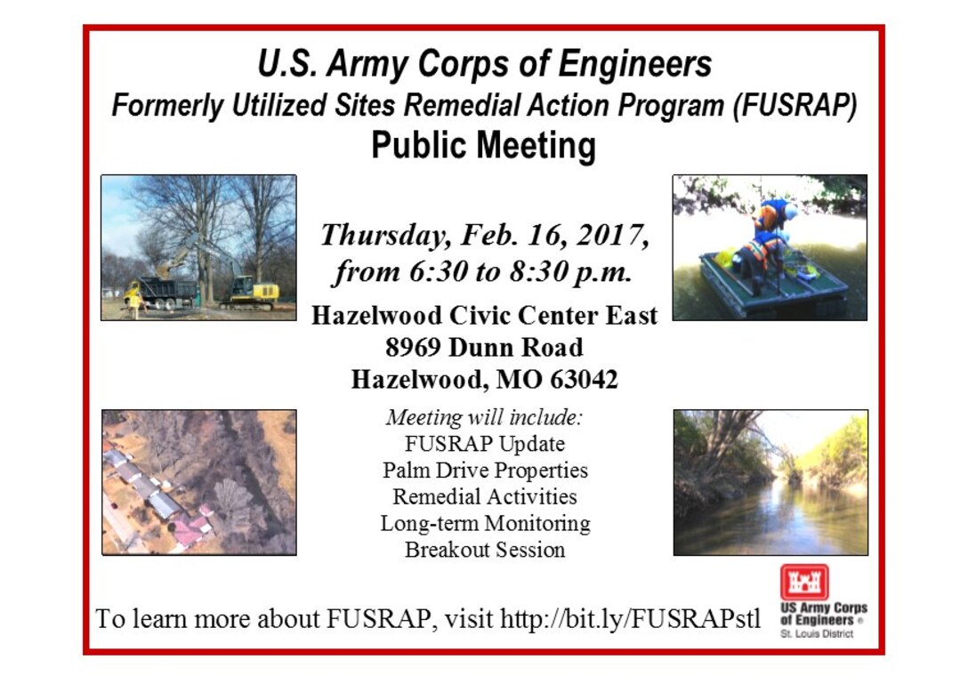 The U.S. Army Corps of Engineers, St. Louis District, will host a public meeting on the Formerly Utilized Sites Remedial Action Program (FUSRAP) for the remediation of Palm Drive Properties and current site updates Thursday, Feb. 16, 2017, at Hazelwood Civic Center East, 8969 Dunn Road, Hazelwood, MO 63042, from 6:30 to 8:30 p.m.