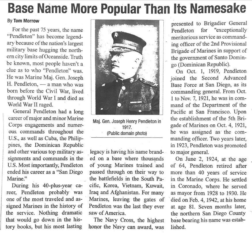 For the past 75 years, the name "Pendleton" has become legendary because of the nation's largest military base hugging the northern limits of Oceanside. Truth be known, most people haven't a clue as to who "Pendleton" was. He was Marine Maj. Gen. Joseph H. Pendleton, - a man who was born before the Civil War, lived through World War I and died as World War II raged.