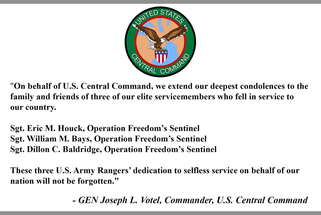 "On behalf of U.S. Central Command, we extend our deepest condolences to the family and friends of three of our elite servicemembers who fell in service to our country.

Sgt. Eric M. Houck, Operation Freedom’s Sentinel
Sgt. William M. Bays, Operation Freedom’s Sentinel
Sgt. Dillon C. Baldridge, Operation Freedom’s Sentinel

These three U.S. Army Rangers’ dedication to selfless service on behalf of our nation will not be forgotten."

- GEN Joseph L. Votel, Commander, U.S. Central Command