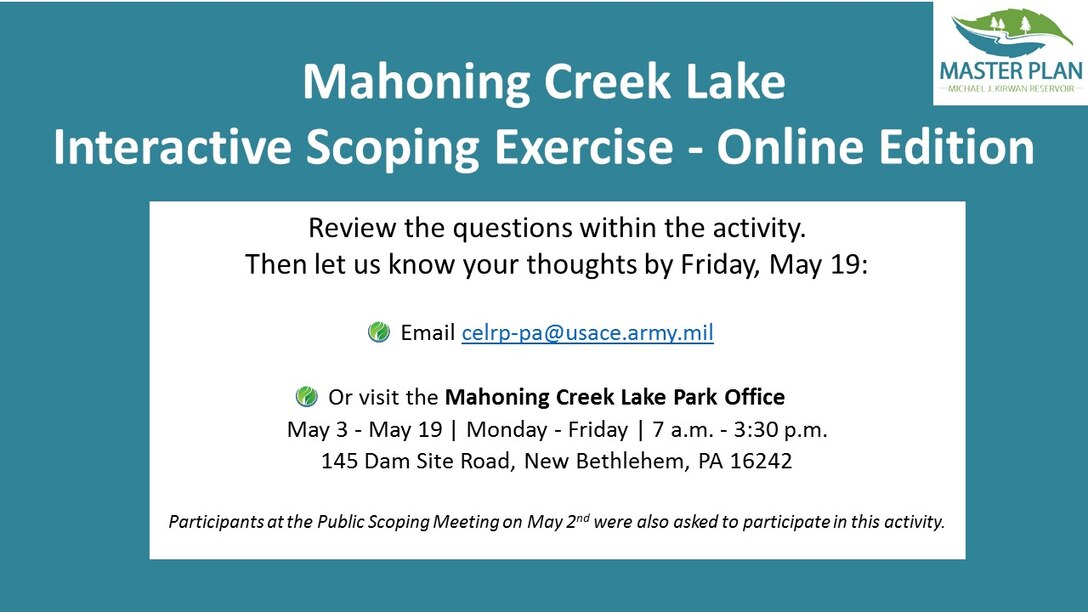 Review the questions within the activity. 
Then let us know your thoughts by Friday, May 19:

Email celrp-pa@usace.army.mil 

Or visit the Mahoning Creek Lake Park Office
May 3 - May 19 | Monday - Friday | 7 a.m. - 3:30 p.m.
145 Dam Site Road, New Bethlehem, PA 16242

Participants at the Public Scoping Meeting on May 2nd were also asked to participate in this activity.
