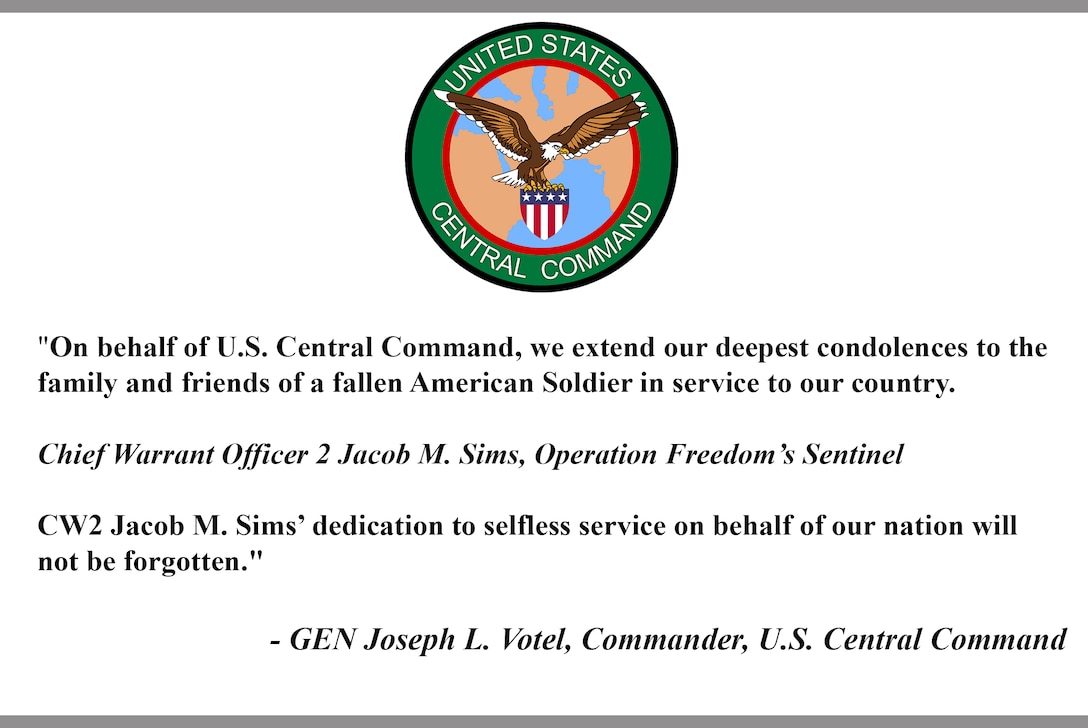 "On behalf of U.S. Central Command, we extend our deepest condolences to the family and friends of a fallen American Soldier in service to our country.

Chief Warrant Officer 2 Jacob M. Sims, Operation Freedom’s Sentinel

CW2 Jacob M. Sims’ dedication to selfless service on behalf of our nation will not be forgotten."