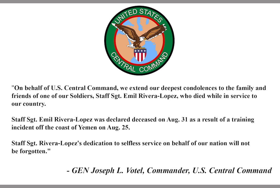 "On behalf of U.S. Central Command, we extend our deepest condolences to the family and friends of one of our Soldiers, Staff Sgt. Emil Rivera-Lopez, who died while in service to our country.

Staff Sgt. Emil Rivera-Lopez was declared deceased on Aug. 31 as a result of a training incident off the coast of Yemen on Aug. 25.

Staff Sgt. Rivera-Lopez's dedication to selfless service on behalf of our nation will not be forgotten."

- GEN Joseph L. Votel, Commander, U.S. Central Command