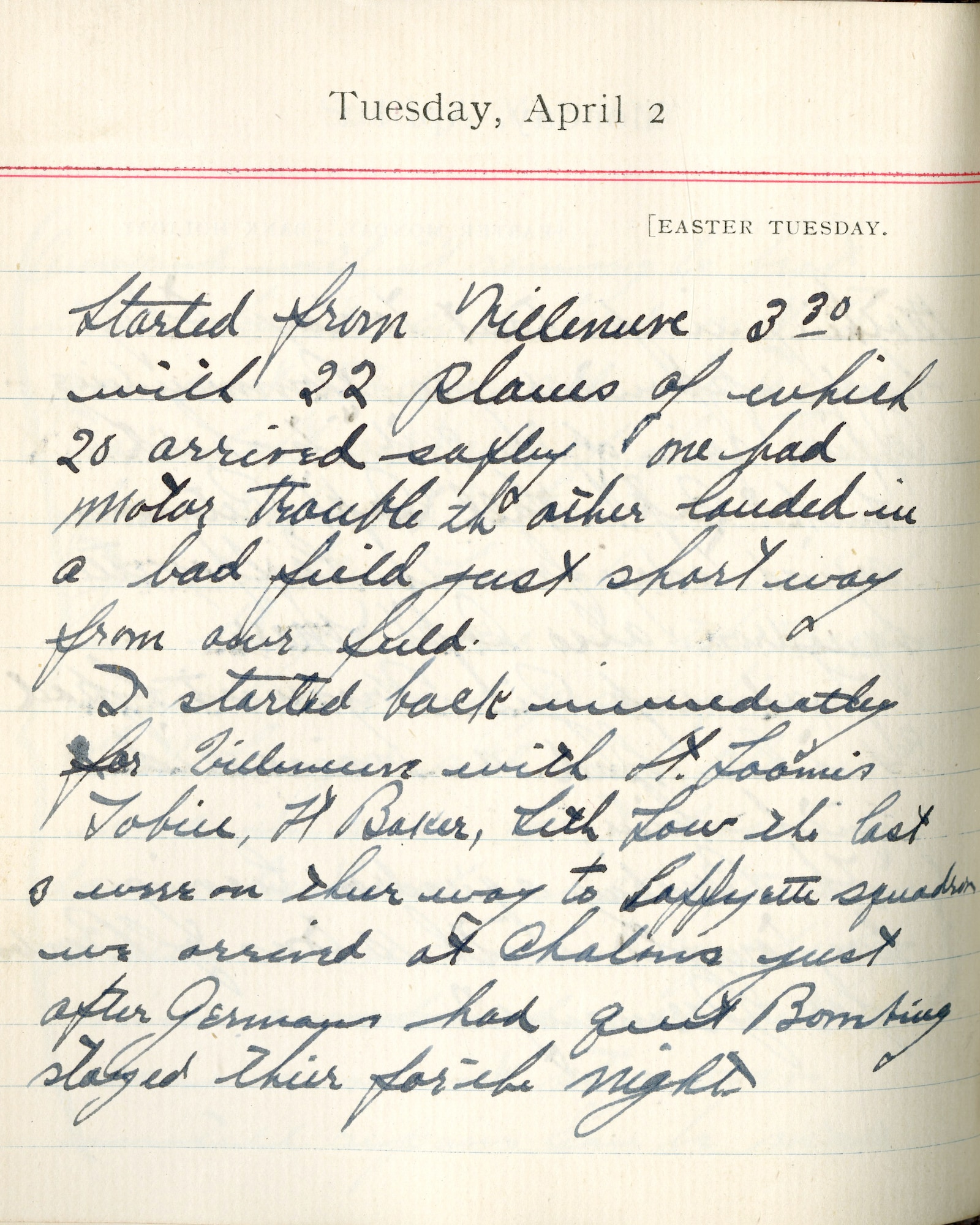 Capt. Edward V. Rickenbacker's 1918 wartime diary entry. (04/02/1918). Started from Villeneuve 3:30 with 22 planes of which 20 arrived safely.  One had motor trouble, the other landed in a bad field just short way from our field.

I started back immediately for Villeneuve with Lt. [William F.] Loomis, Tobin, Lt. [Hobart A.H.] Baker, Seth Low.  The last 3 were on their way to Lafayette squadron.  We arrived at Chalons just after Germans had quit bombing.  Stayed there for the night.