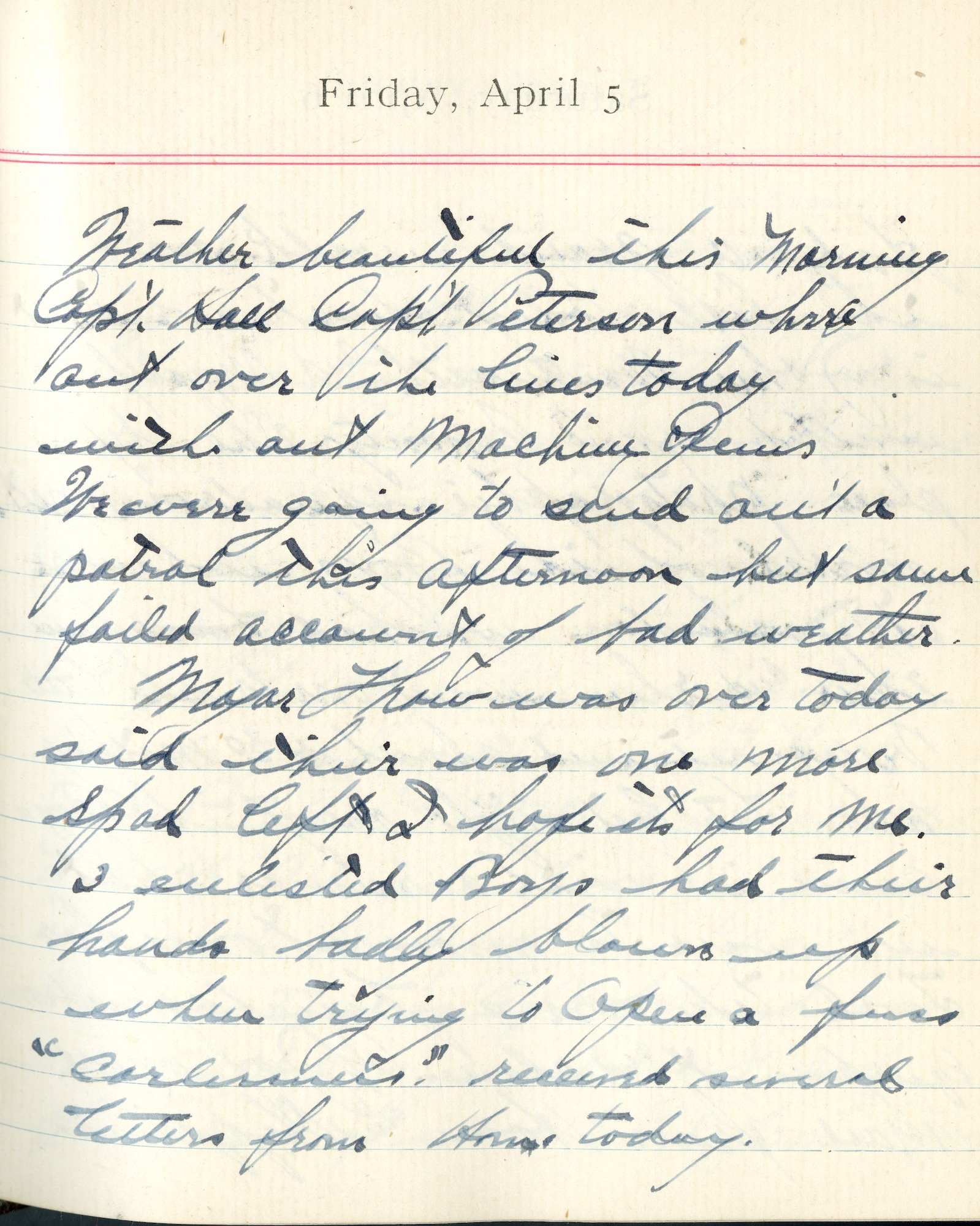 Capt. Edward V. Rickenbacker's 1918 wartime diary entry. (04/05/1918). Weather beautiful this morning.  Capt. Hall, Capt. Peterson were out over the lines today without machine guns.  We were going to send out a patrol this afternoon but same failed account of bad weather.

Major [William] Thaw was over today.  Said there was one more SPAD left.  I hope its for me.  

3 enlisted boys had their hands badly blown up when trying to open a fused carburetor.  Received several letters from home today.