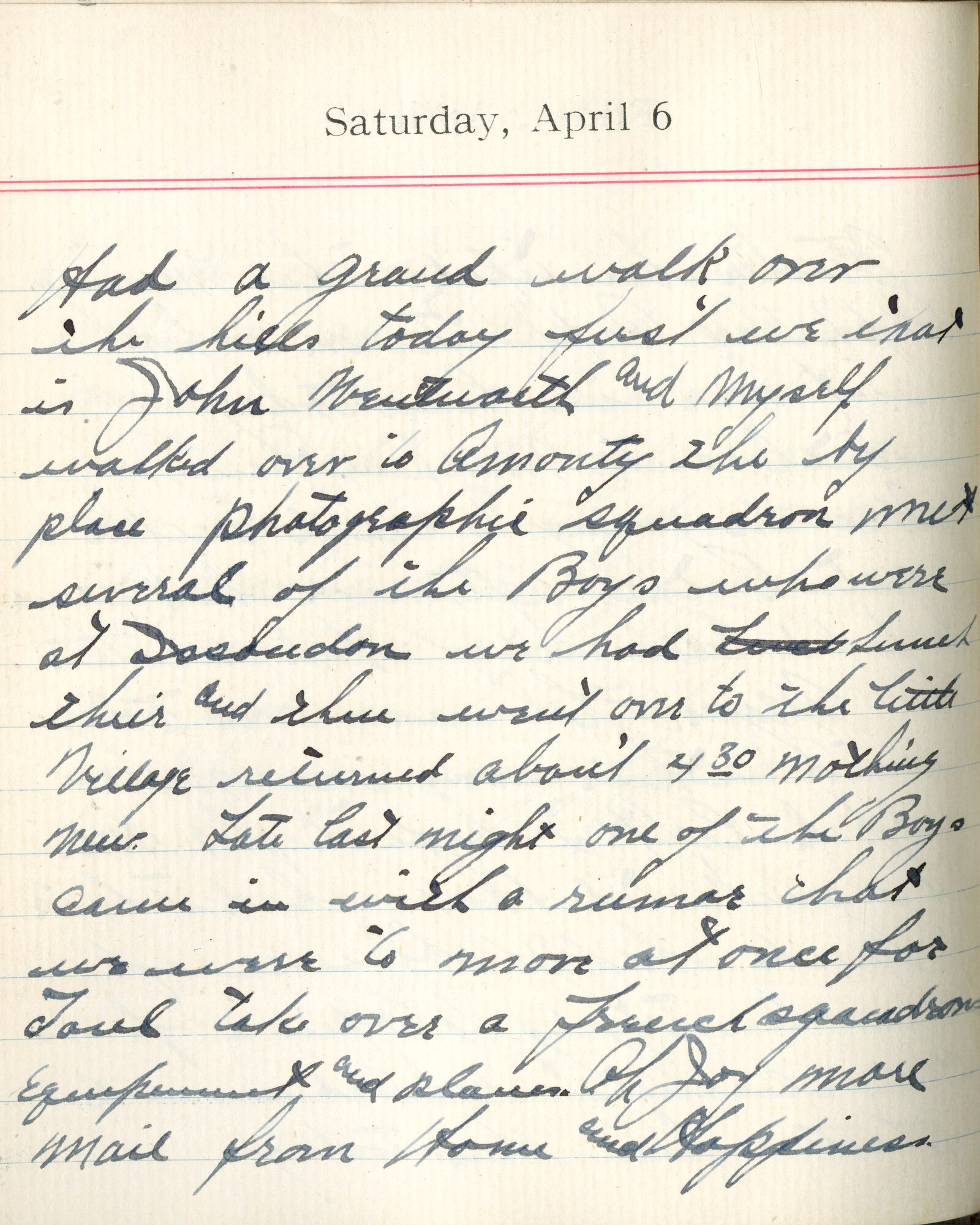 Capt. Edward V. Rickenbacker's 1918 wartime diary entry. (04/06/1918). Had a grand walk over the hills today.  First we, that is John Wentworth and myself, walked over to Amanty the biplace photographic squadron.  Met several of the boys who were at Issoudun.  We had lunch there and then went over to the little village.  Returned about 4:30.  Nothing new.  Late last night one of the boys came in with a rumor that we were to move at once for Toul, take over a French squadron’s equipment and planes.  Oh joy more mail from home and happiness.