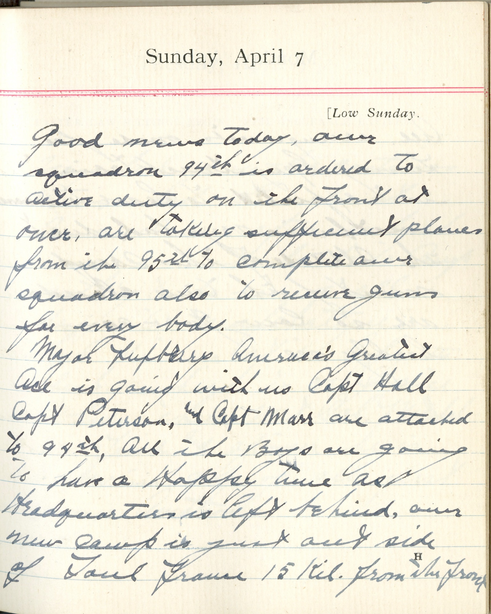 Capt. Edward V. Rickenbacker's 1918 wartime diary entry. (04/07/1918). Good news today, our squadron 94th is ordered to active duty on the front at once.  [We] are taking sufficient planes from the 95th to complete our squadron, also to receive guns for everybody.

Major Lufbery, America’s Greatest Ace is going with us.  Capt. Hall, Capt. Peterson, and Capt. Marr are attached to 94th.  All the boys are going to have a happy time as headquarters is left behind.  Our new camp is just outside of Toul, France 15 kil. from the front.